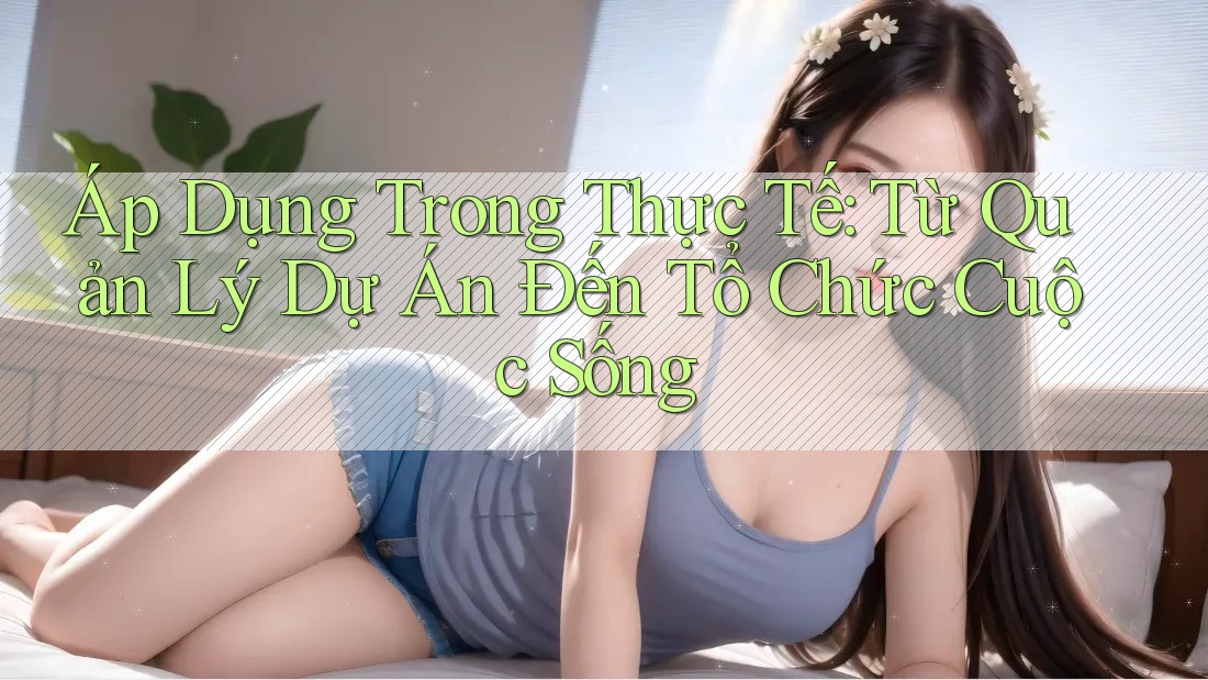 Áp Dụng Trong Thực Tế: Từ Quản Lý Dự Án Đến Tổ Chức Cuộc Sống