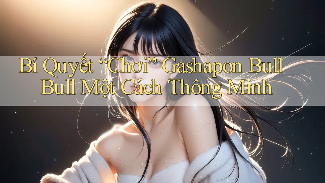 Bí Quyết “Chơi” Gashapon Bull Bull Một Cách Thông Minh