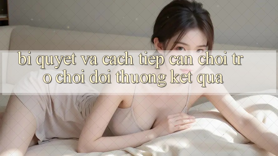 Bí quyết Và Cách tiếp cận Chơi Trò chơi Đổi Thưởng Kết quả
