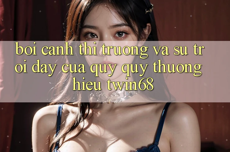 Bối Cảnh Thị Trường Và Sự Trỗi Dậy Của Quý quý thương Hiệu twin68 Bối Cảnh Thị Trường Và Sự Trỗi Dậy Của Quý quý thương Hiệu twin68