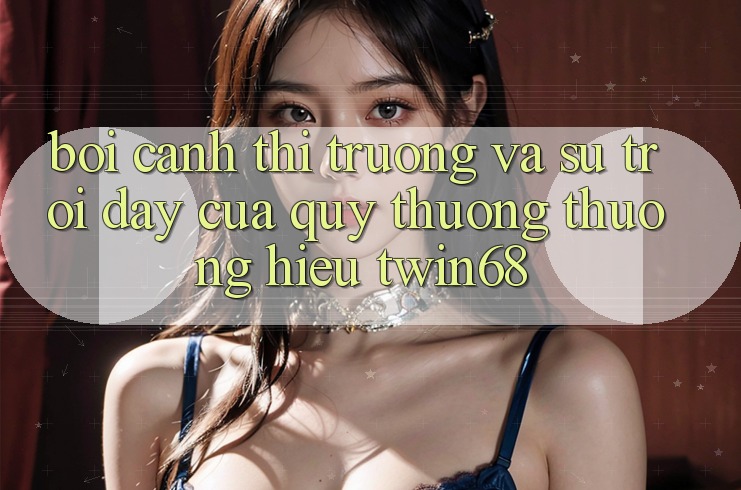 Bối Cảnh Thị Trường Và Sự Trỗi Dậy Của Quý thương thương Hiệu twin68 Bối Cảnh Thị Trường Và Sự Trỗi Dậy Của Quý thương thương Hiệu twin68