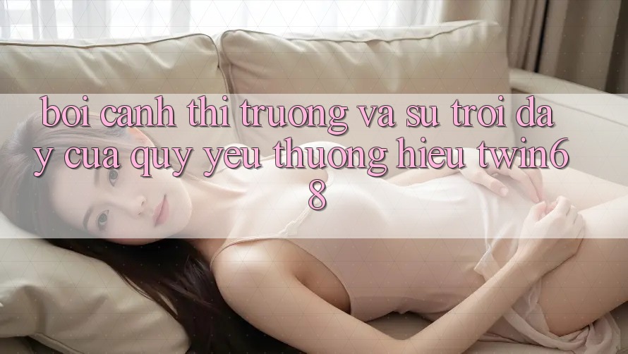 Bối Cảnh Thị Trường Và Sự Trỗi Dậy Của Quý yêu thương Hiệu twin68