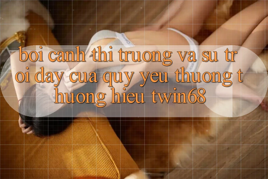 Bối Cảnh Thị Trường Và Sự Trỗi Dậy Của Quý yêu thương thương Hiệu twin68 Bối Cảnh Thị Trường Và Sự Trỗi Dậy Của Quý yêu thương thương Hiệu twin68