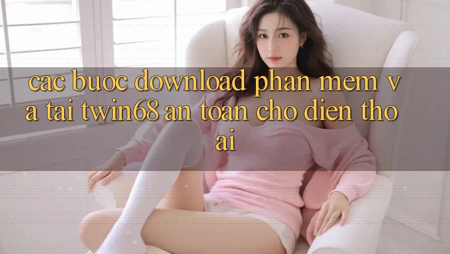 Các bước Download Phần mềm Và Tải twin68 An Toàn Cho Điện Thoại