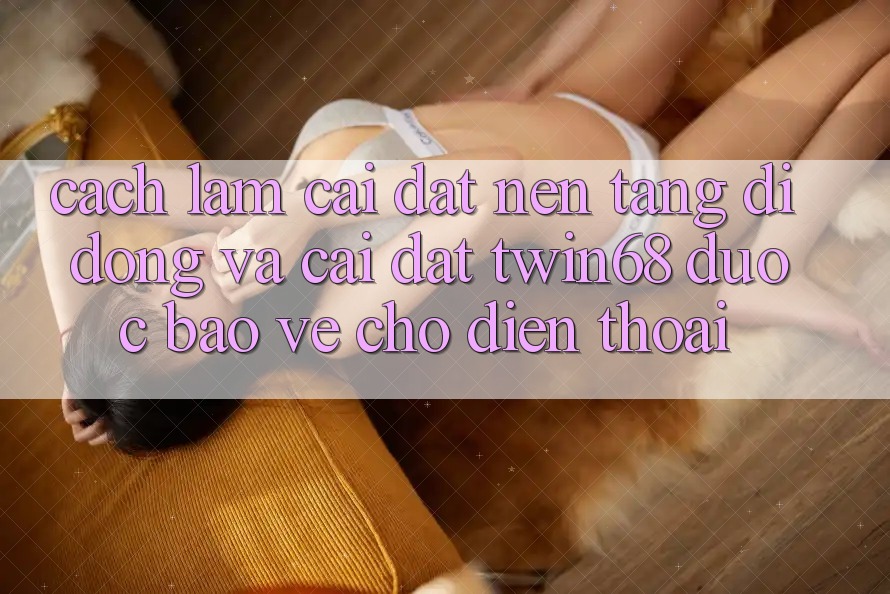 Cách làm Cài đặt Nền tảng di động Và Cài Đặt twin68 Được bảo vệ Cho Điện Thoại Cách làm Cài đặt Nền tảng di động Và Cài Đặt twin68 Được bảo vệ Cho Điện Thoại