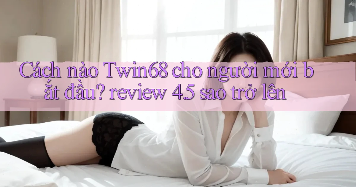 Cách nào Twin68 cho người mới bắt đầu review 4.5 sao trở lên