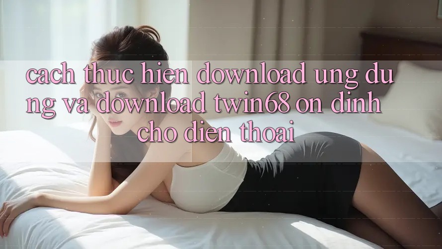 Cách thực hiện Download Ứng dụng Và Download twin68 Ổn định Cho Điện Thoại Cách thực hiện Download Ứng dụng Và Download twin68 Ổn định Cho Điện Thoại