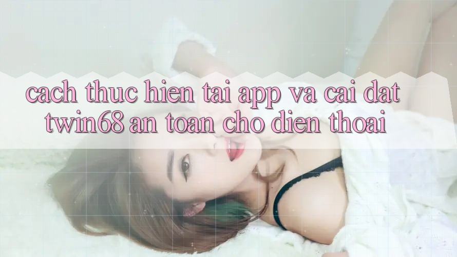 Cách thực hiện Tải App Và Cài Đặt twin68 An Toàn Cho Điện Thoại