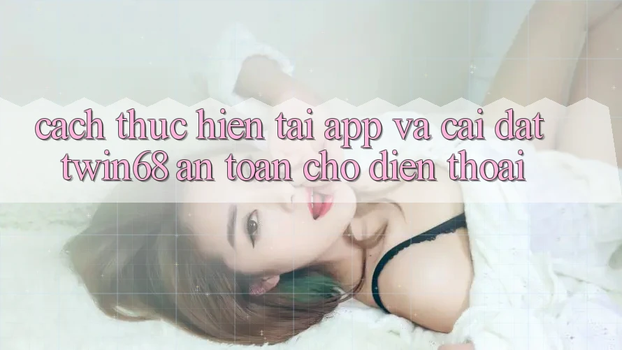 Cách thực hiện Tải App Và Cài Đặt twin68 An Toàn Cho Điện Thoại