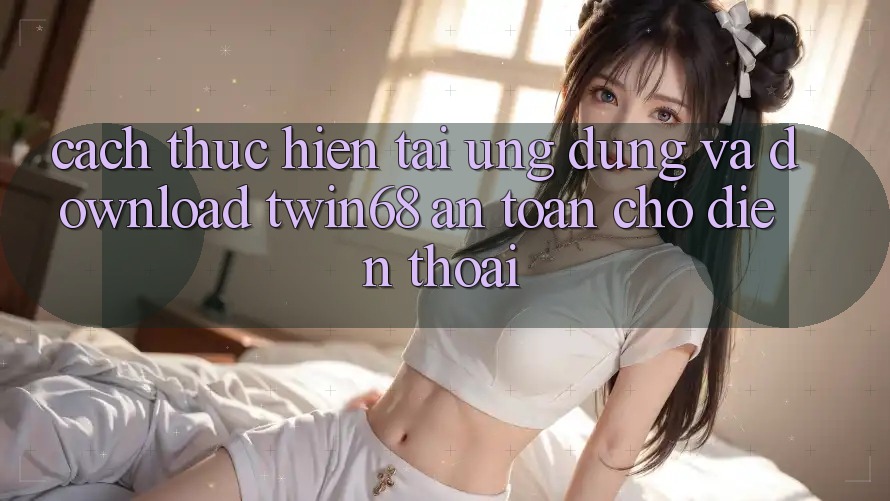 Cách thực hiện Tải Ứng dụng Và Download twin68 An Toàn Cho Điện Thoại