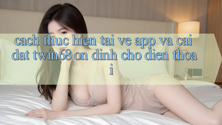 Cách thực hiện Tải về App Và Cài Đặt twin68 Ổn định Cho Điện Thoại Cách thực hiện Tải về App Và Cài Đặt twin68 Ổn định Cho Điện Thoại