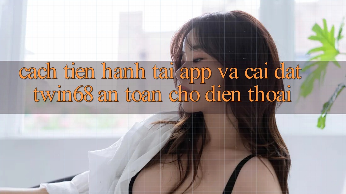 Cách tiến hành Tải App Và Cài Đặt twin68 An Toàn Cho Điện Thoại