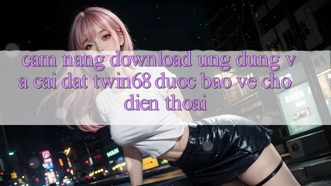 Cẩm nang Download Ứng dụng Và Cài Đặt twin68 Được bảo vệ Cho Điện Thoại
