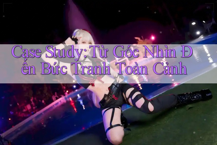 Case Study: Từ Góc Nhìn Đến Bức Tranh Toàn Cảnh Case Study: Từ Góc Nhìn Đến Bức Tranh Toàn Cảnh