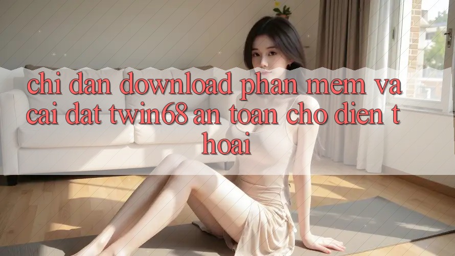 Chỉ dẫn Download Phần mềm Và Cài Đặt twin68 An Toàn Cho Điện Thoại