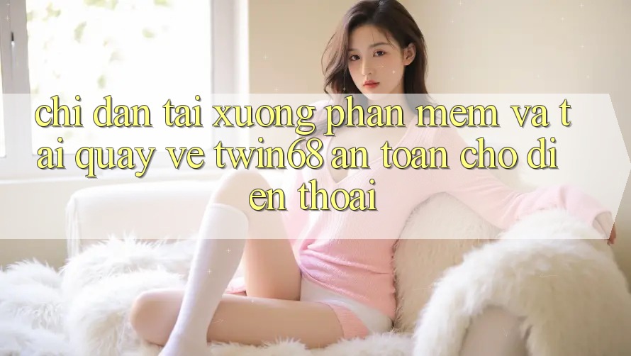 Chỉ dẫn Tải xuống Phần mềm Và Tải quay về twin68 An Toàn Cho Điện Thoại