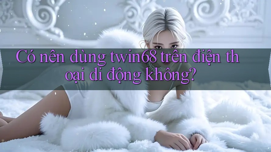 Có nên dùng twin68 trên điện thoại di động không?