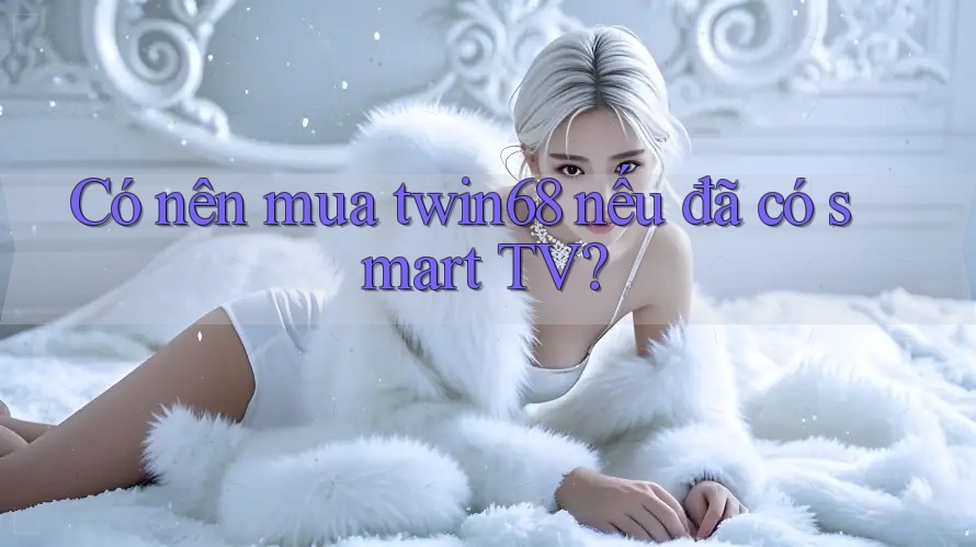 Có nên mua twin68 nếu đã có smart TV?
