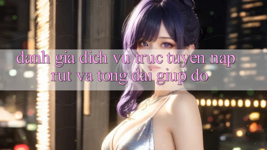 Đánh Giá Dịch vụ trực tuyến Nạp Rút Và Tổng đài giúp đỡ