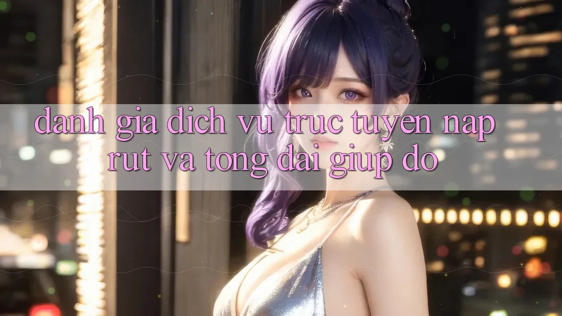 Đánh Giá Dịch vụ trực tuyến Nạp Rút Và Tổng đài giúp đỡ