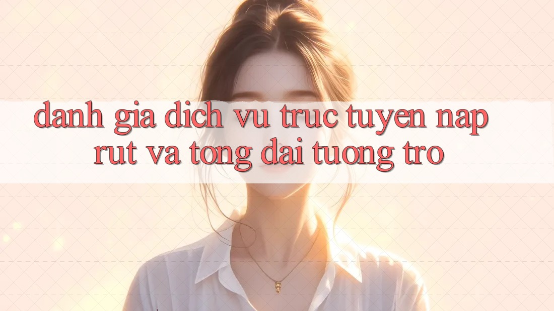 Đánh Giá Dịch vụ trực tuyến Nạp Rút Và Tổng đài tương trợ