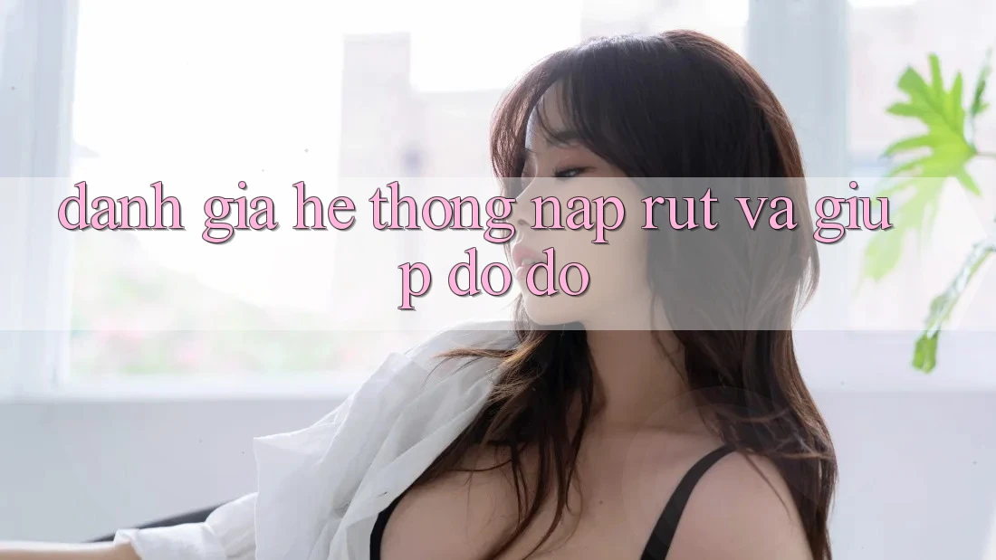 Đánh Giá Hệ Thống Nạp Rút Và Giúp đỡ đỡ