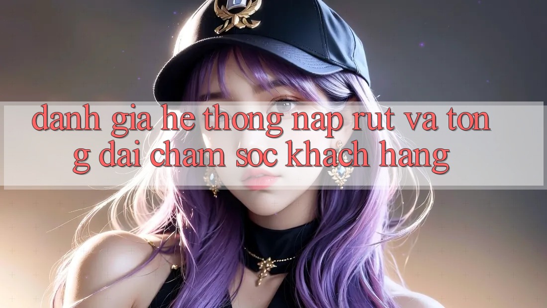 Đánh Giá Hệ Thống Nạp Rút Và Tổng đài chăm sóc khách hàng