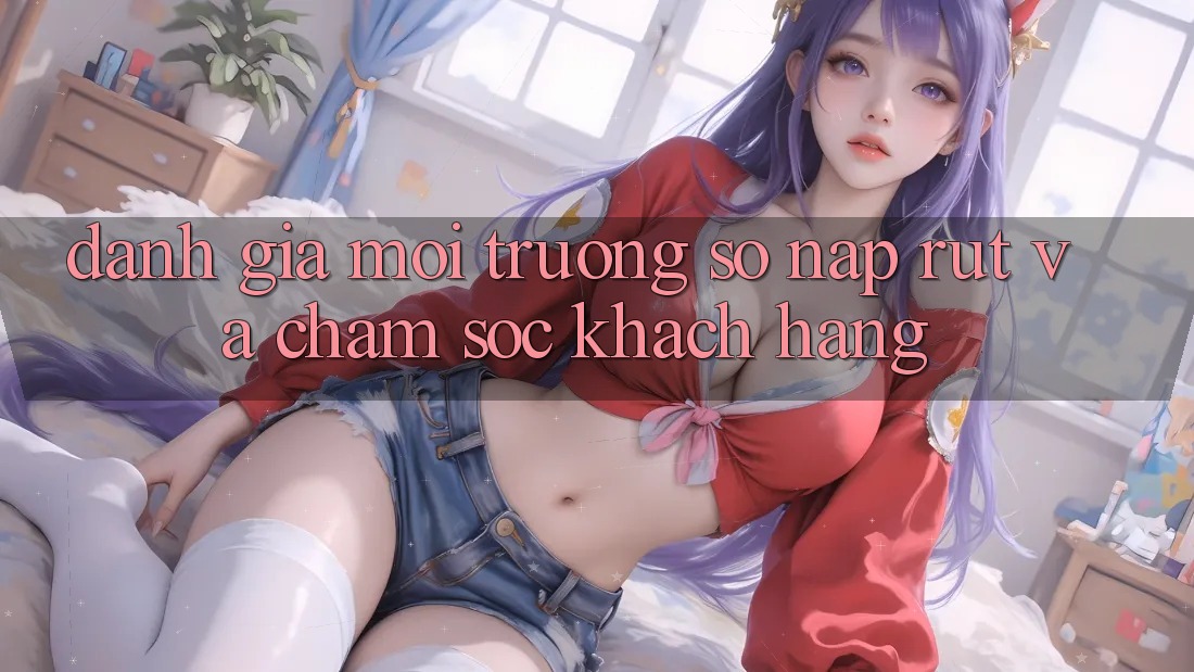 Đánh Giá Môi trường số Nạp Rút Và Chăm Sóc Khách Hàng Đánh Giá Môi trường số Nạp Rút Và Chăm Sóc Khách Hàng