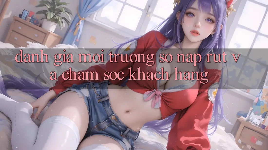Đánh Giá Môi trường số Nạp Rút Và Chăm Sóc Khách Hàng
