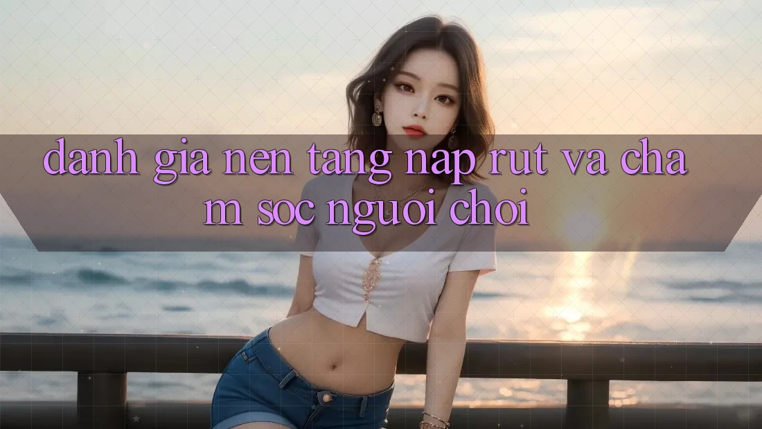 Đánh Giá Nền tảng Nạp Rút Và Chăm Sóc Người chơi