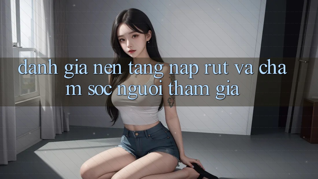 Đánh Giá Nền tảng Nạp Rút Và Chăm Sóc Người tham gia