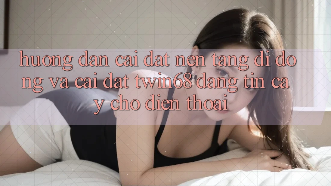Hướng Dẫn Cài đặt Nền tảng di động Và Cài Đặt twin68 Đáng tin cậy Cho Điện Thoại