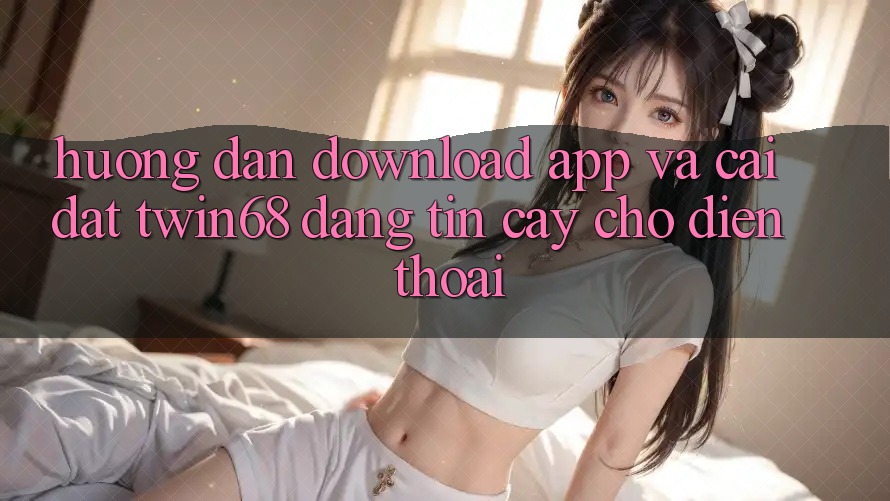 Hướng dẫn Download App Và Cài Đặt twin68 Đáng tin cậy Cho Điện Thoại