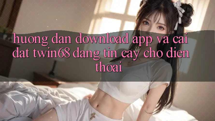 Hướng Dẫn Download App Và Cài Đặt twin68 Đáng tin cậy Cho Điện Thoại
