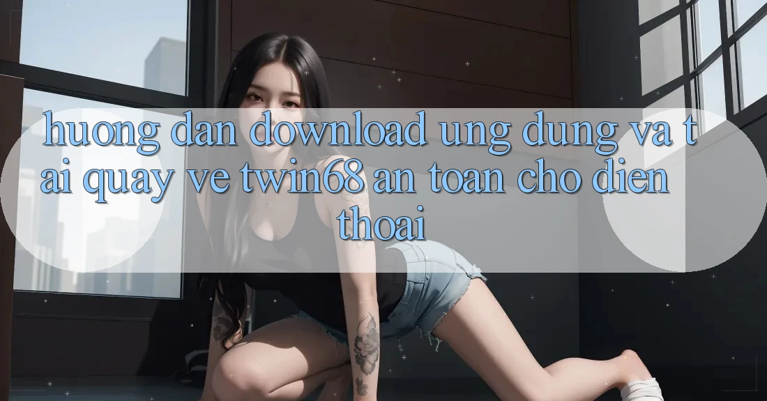 Hướng Dẫn Download Ứng dụng Và Tải quay về twin68 An Toàn Cho Điện Thoại