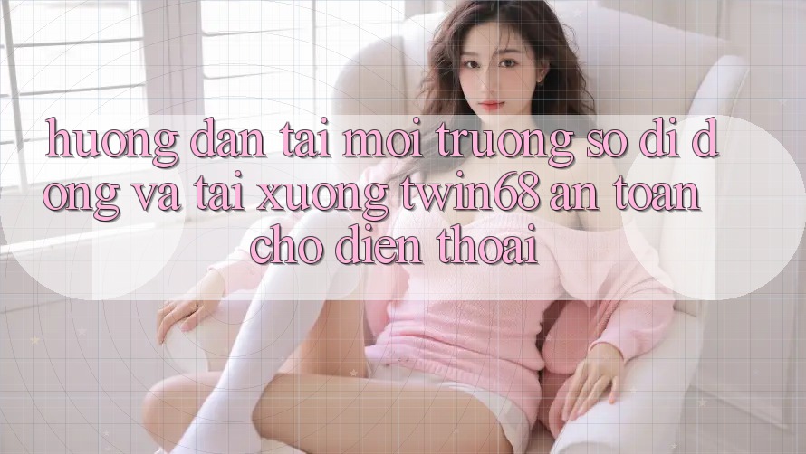 Hướng Dẫn Tải Môi trường số di động Và Tải xuống twin68 An Toàn Cho Điện Thoại
