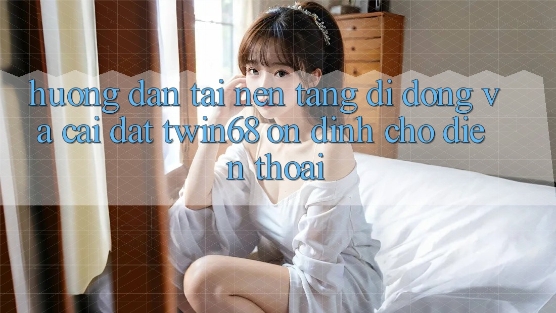 Hướng dẫn Tải Nền tảng di động Và Cài Đặt twin68 Ổn định Cho Điện Thoại