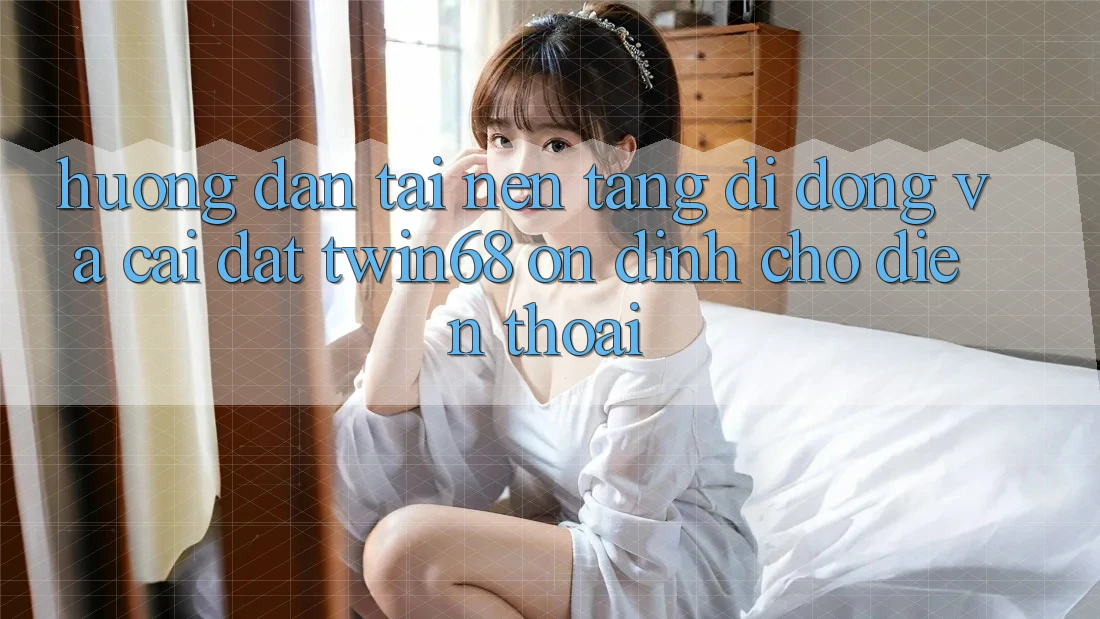 Hướng Dẫn Tải Nền tảng di động Và Cài Đặt twin68 Ổn định Cho Điện Thoại