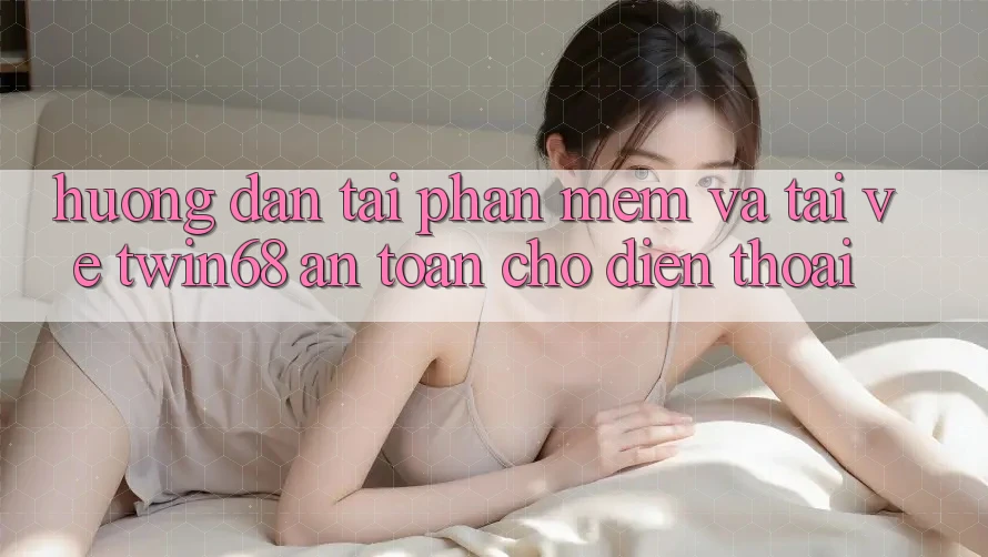 Hướng Dẫn Tải Phần mềm Và Tải về twin68 An Toàn Cho Điện Thoại