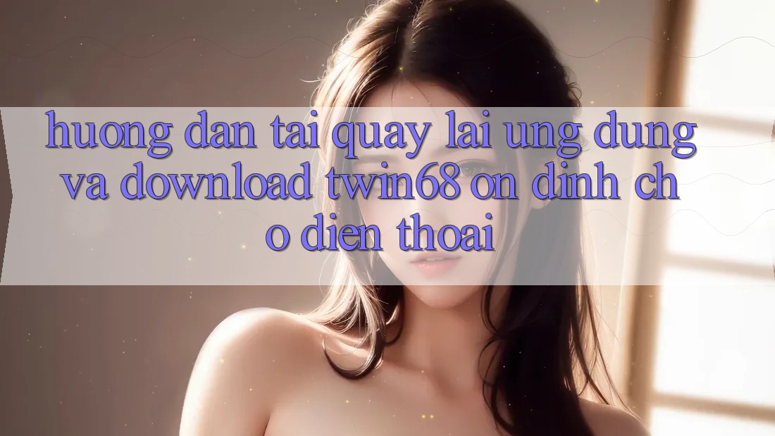 Hướng Dẫn Tải quay lại Ứng dụng Và Download twin68 Ổn định Cho Điện Thoại Hướng Dẫn Tải quay lại Ứng dụng Và Download twin68 Ổn định Cho Điện Thoại