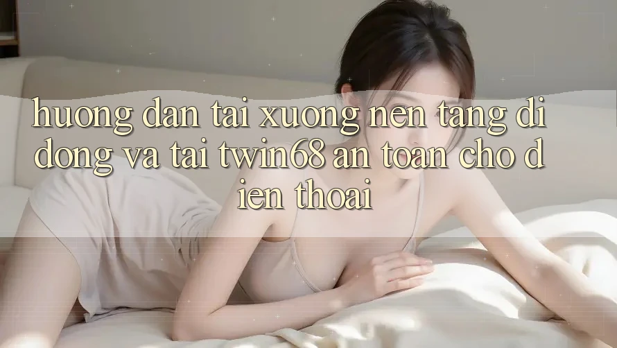 Hướng Dẫn Tải xuống Nền tảng di động Và Tải twin68 An Toàn Cho Điện Thoại