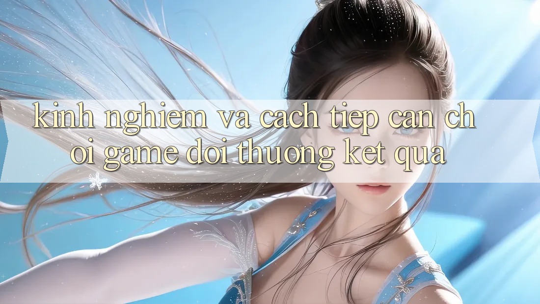 Kinh Nghiệm Và Cách tiếp cận Chơi Game Đổi Thưởng Kết quả