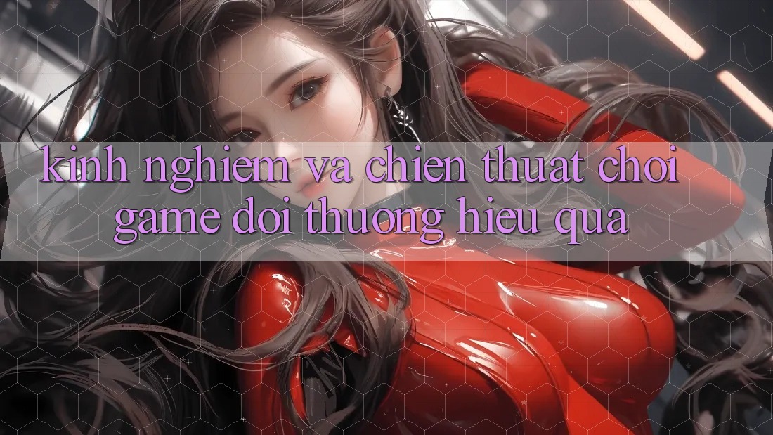 Kinh Nghiệm Và Chiến thuật Chơi Game Đổi Thưởng Hiệu Quả