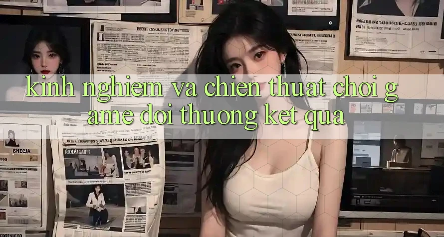 Kinh Nghiệm Và Chiến Thuật Chơi Game Đổi Thưởng Kết quả