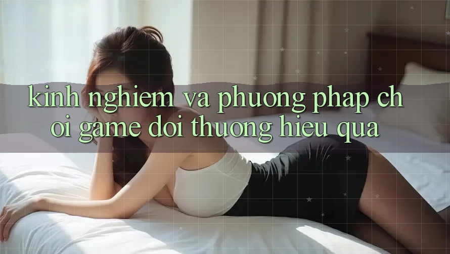 Kinh Nghiệm Và Phương pháp Chơi Game Đổi Thưởng Hiệu Quả