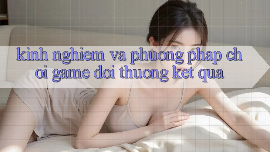 Kinh Nghiệm Và Phương pháp Chơi Game Đổi Thưởng Kết quả Kinh Nghiệm Và Phương pháp Chơi Game Đổi Thưởng Kết quả