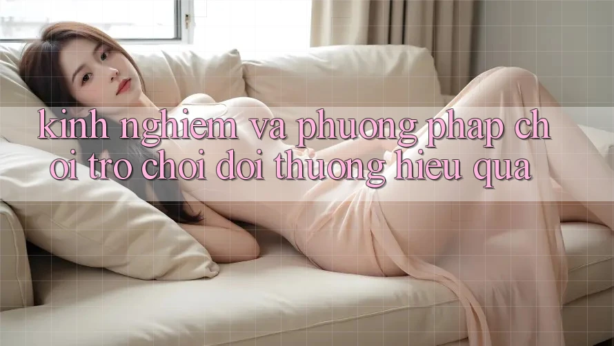 Kinh Nghiệm Và Phương pháp Chơi Trò chơi Đổi Thưởng Hiệu Quả