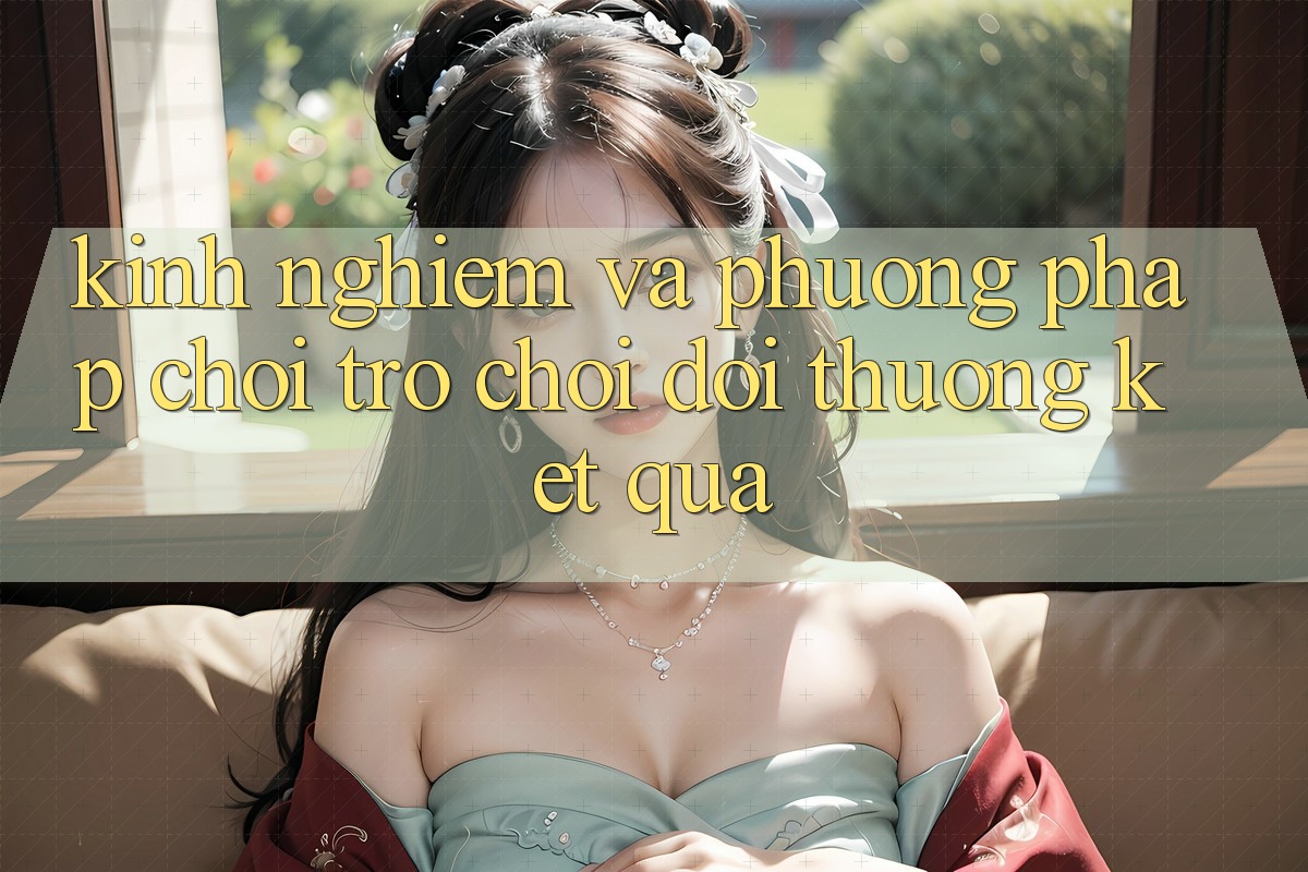 Kinh Nghiệm Và Phương pháp Chơi Trò chơi Đổi Thưởng Kết quả