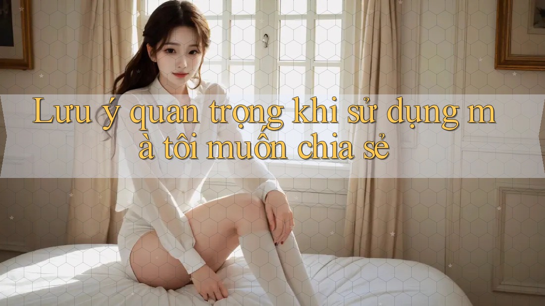 Lưu ý quan trọng khi sử dụng mà tôi muốn chia sẻ