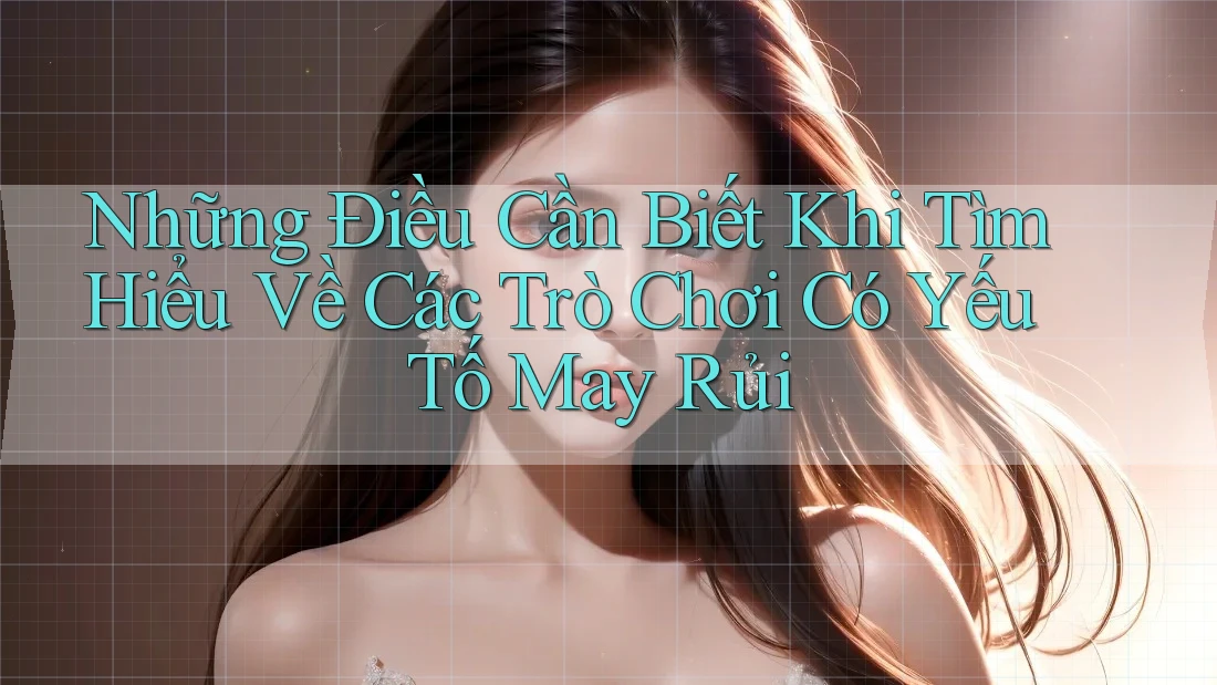 Những Điều Cần Biết Khi Tìm Hiểu Về Các Trò Chơi Có Yếu Tố May Rủi